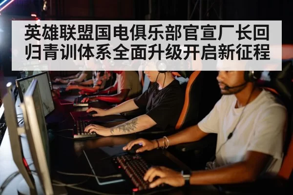 英雄联盟国电俱乐部官宣厂长回归青训体系全面升级开启新征程